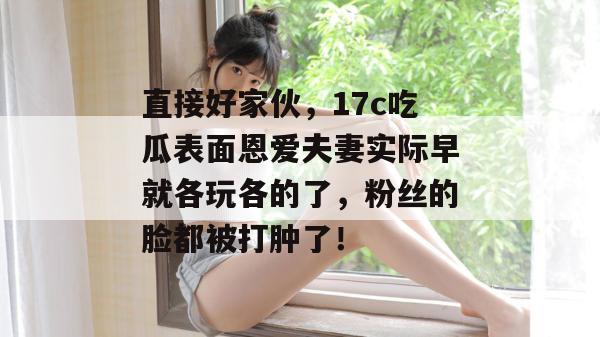 直接好家伙，17c吃瓜表面恩爱夫妻实际早就各玩各的了，粉丝的脸都被打肿了！
