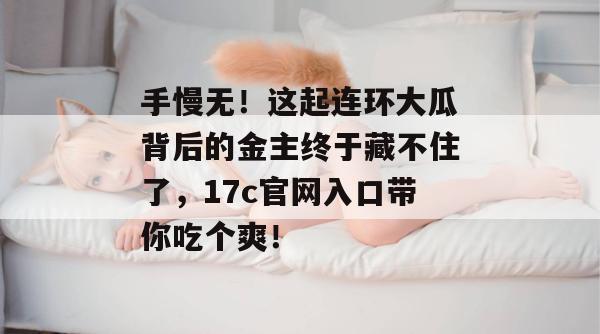 手慢无！这起连环大瓜背后的金主终于藏不住了，17c官网入口带你吃个爽！