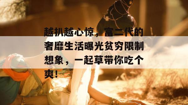 越扒越心惊，富二代的奢靡生活曝光贫穷限制想象，一起草带你吃个爽！