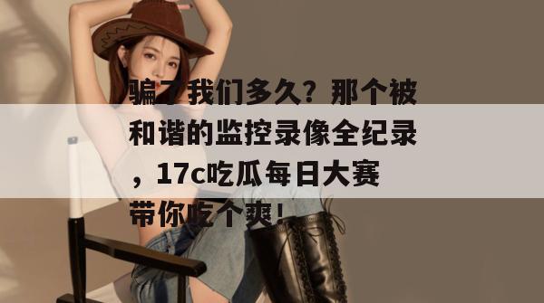 骗了我们多久？那个被和谐的监控录像全纪录，17c吃瓜每日大赛带你吃个爽！