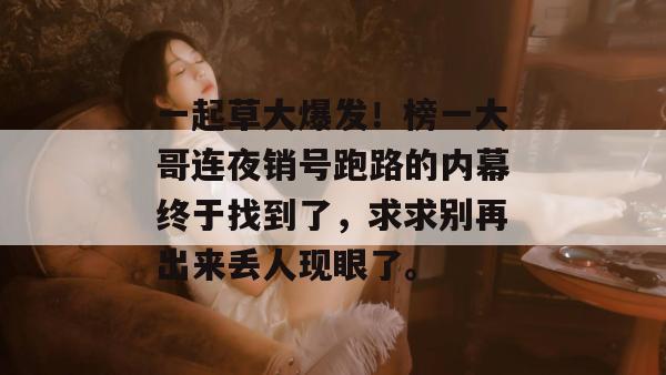 一起草大爆发！榜一大哥连夜销号跑路的内幕终于找到了，求求别再出来丢人现眼了。