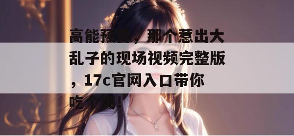 高能预警，那个惹出大乱子的现场视频完整版，17c官网入口带你吃个爽！