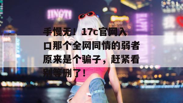 手慢无！17c官网入口那个全网同情的弱者原来是个骗子，赶紧看别等删了！
