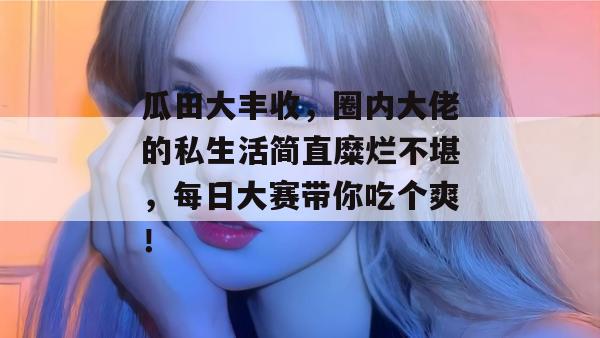 瓜田大丰收，圈内大佬的私生活简直糜烂不堪，每日大赛带你吃个爽！