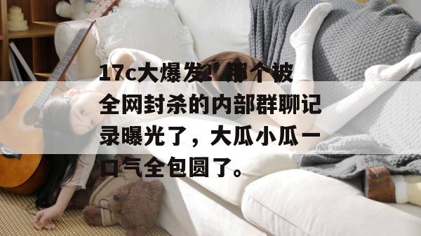 17c大爆发！那个被全网封杀的内部群聊记录曝光了，大瓜小瓜一口气全包圆了。